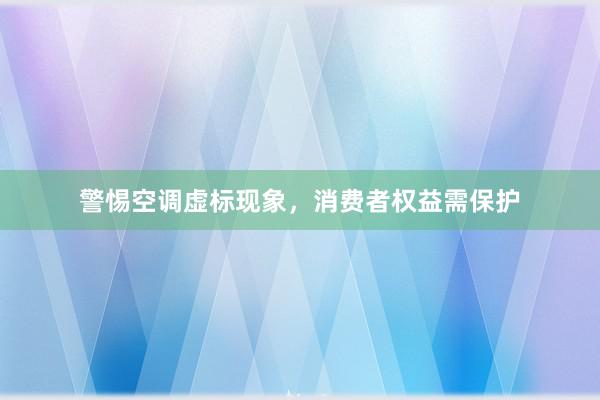 警惕空调虚标现象，消费者权益需保护